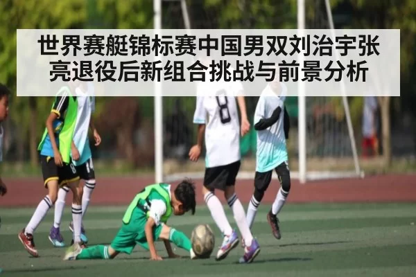 世界赛艇锦标赛中国男双刘治宇张亮退役后新组合挑战与前景分析